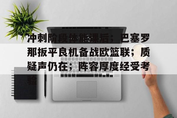 九游登录入口-冲刺阶段体能课后；巴塞罗那扳平良机备战欧篮联；质疑声仍在；阵容厚度经受考验的简单介绍