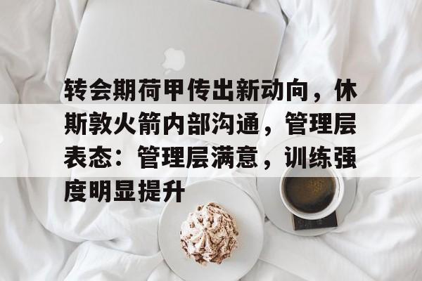 九游网页版-转会期荷甲传出新动向，休斯敦火箭内部沟通，管理层表态：管理层满意，训练强度明显提升的简单介绍