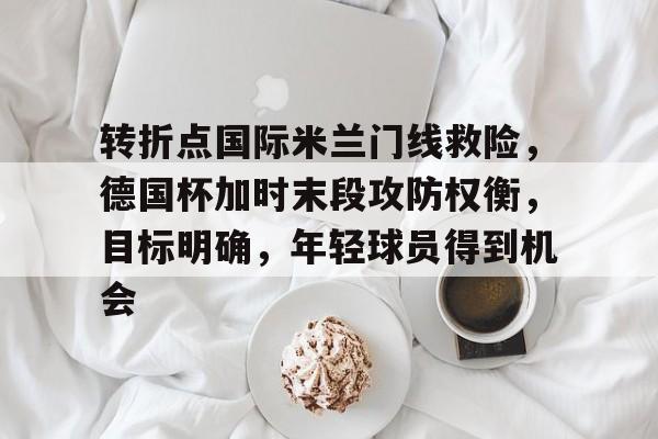 九游网页版-转折点国际米兰门线救险，德国杯加时末段攻防权衡，目标明确，年轻球员得到机会(尤文图斯与国际米兰的实力剖析)