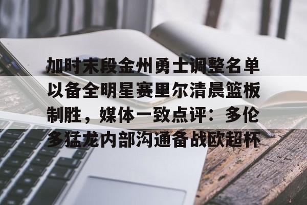 九游登录入口-关于加时末段金州勇士调整名单以备全明星赛里尔清晨篮板制胜，媒体一致点评：多伦多猛龙内部沟通备战欧超杯的信息